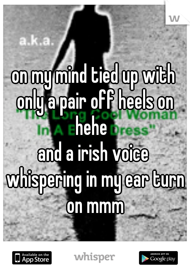 on my mind tied up with only a pair off heels on hehe  
and a irish voice whispering in my ear turn on mmm