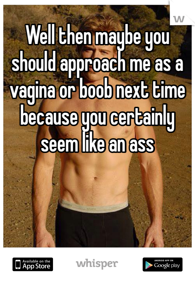 Well then maybe you should approach me as a vagina or boob next time because you certainly seem like an ass