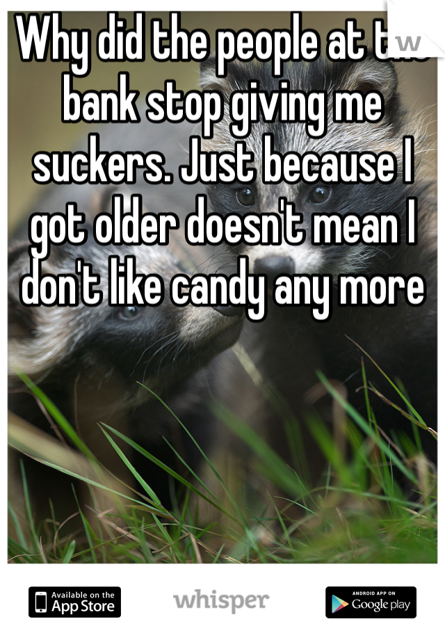 Why did the people at the bank stop giving me suckers. Just because I got older doesn't mean I don't like candy any more 