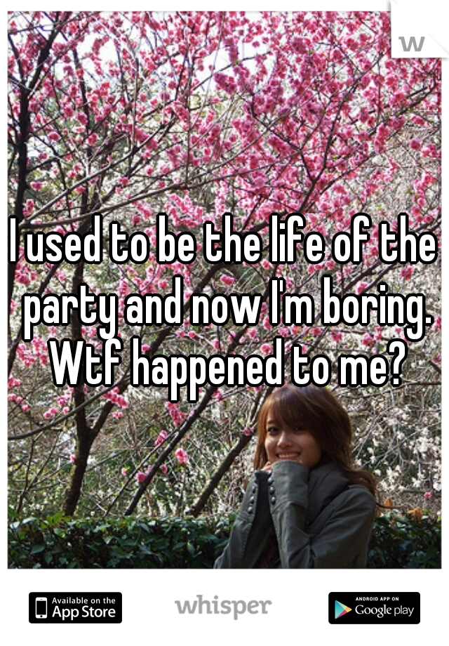I used to be the life of the party and now I'm boring. Wtf happened to me?