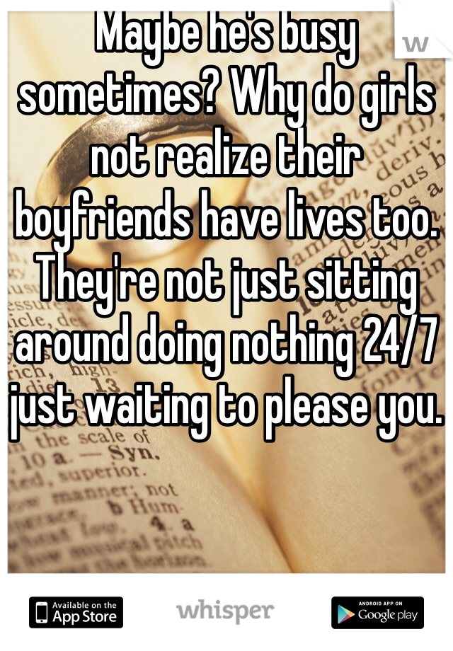 Maybe he's busy sometimes? Why do girls not realize their boyfriends have lives too. They're not just sitting around doing nothing 24/7 just waiting to please you.