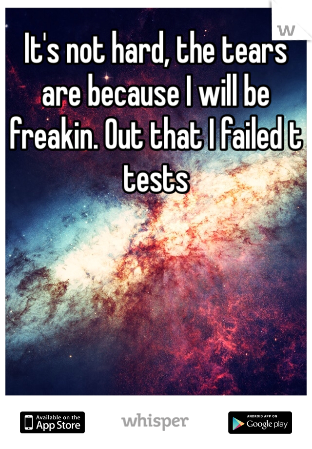It's not hard, the tears are because I will be freakin. Out that I failed t tests 
