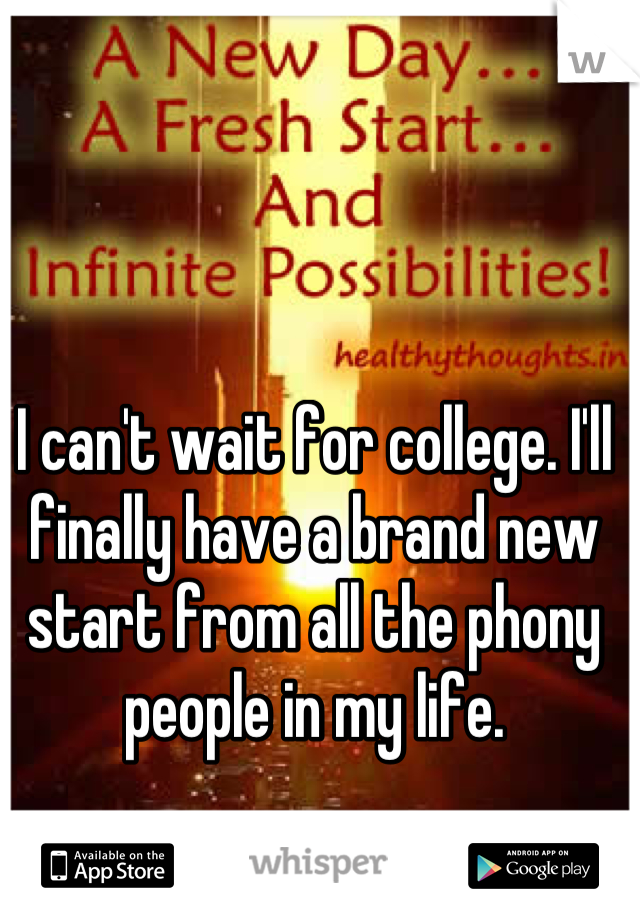 I can't wait for college. I'll finally have a brand new start from all the phony people in my life.