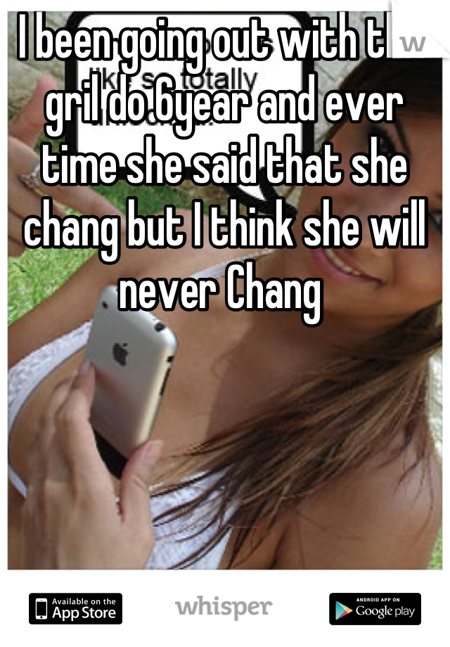 I been going out with this gril do 6year and ever time she said that she chang but I think she will never Chang 