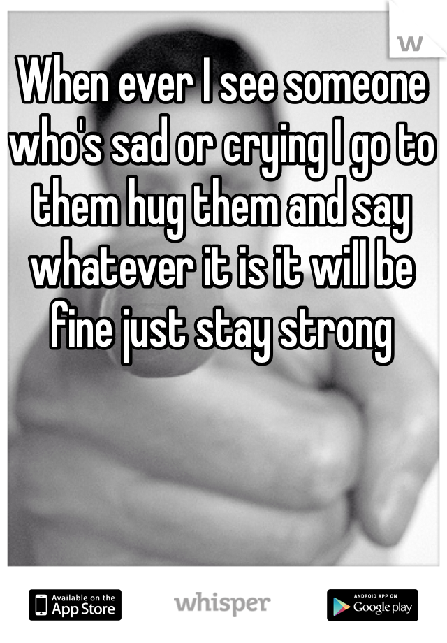 When ever I see someone who's sad or crying I go to them hug them and say whatever it is it will be fine just stay strong 