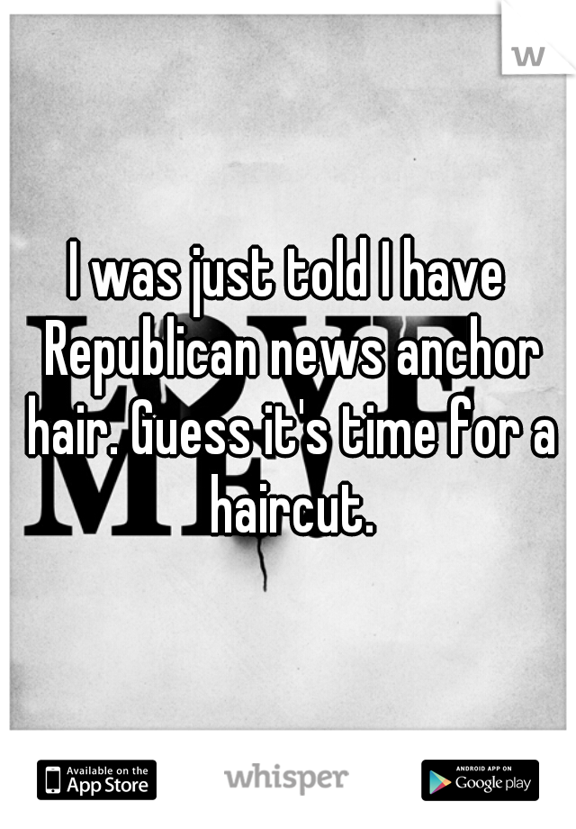 I was just told I have Republican news anchor hair. Guess it's time for a haircut.