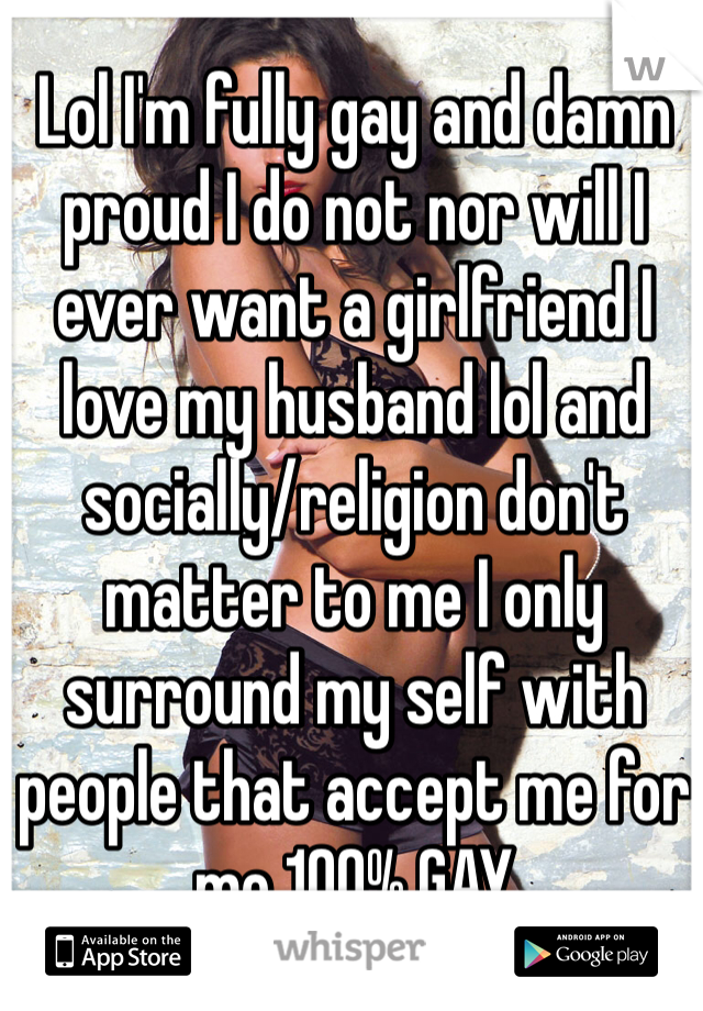 Lol I'm fully gay and damn proud I do not nor will I ever want a girlfriend I love my husband lol and socially/religion don't matter to me I only surround my self with people that accept me for me 100% GAY 