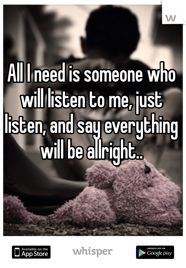 All I need is someone who will listen to me, just listen, and say everything will be allright..