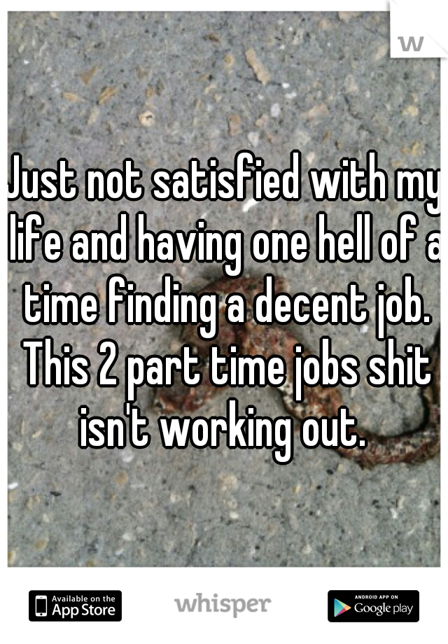 Just not satisfied with my life and having one hell of a time finding a decent job. This 2 part time jobs shit isn't working out. 