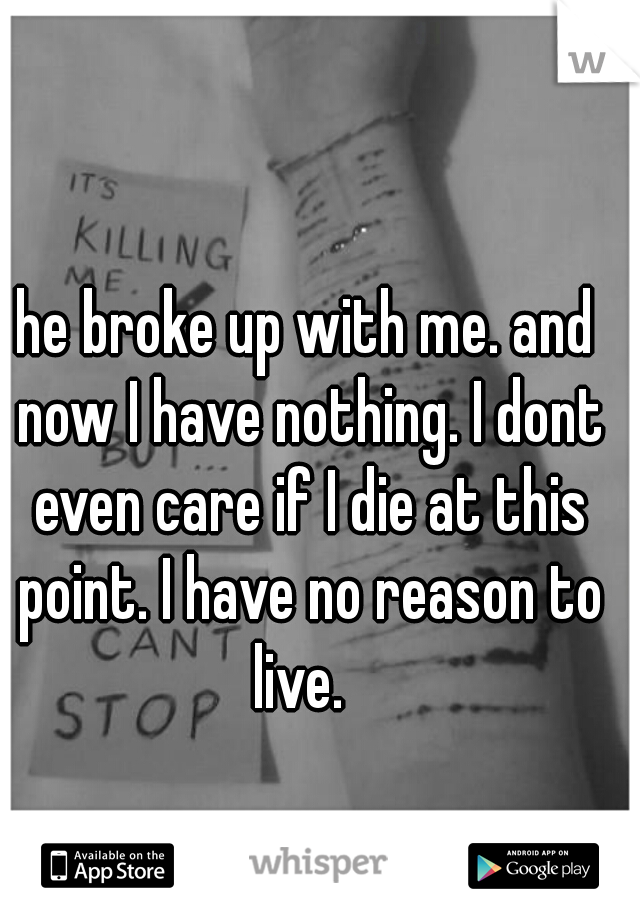 he broke up with me. and now I have nothing. I dont even care if I die at this point. I have no reason to live.  