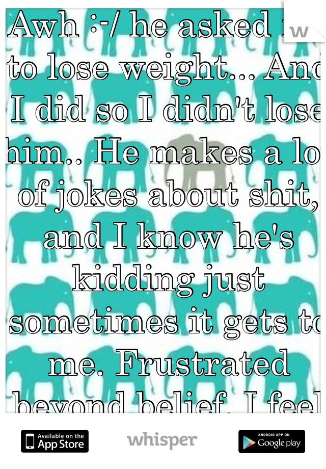 Awh :-/ he asked me to lose weight... And I did so I didn't lose him.. He makes a lot of jokes about shit, and I know he's kidding just sometimes it gets to me. Frustrated beyond belief. I feel like giving up... Ugh. 