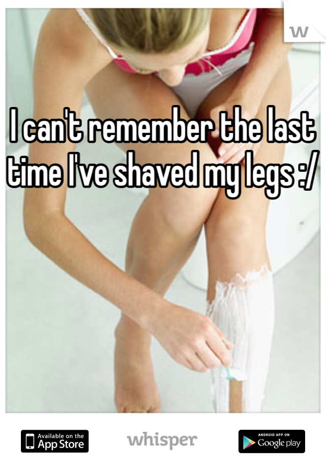 I can't remember the last time I've shaved my legs :/