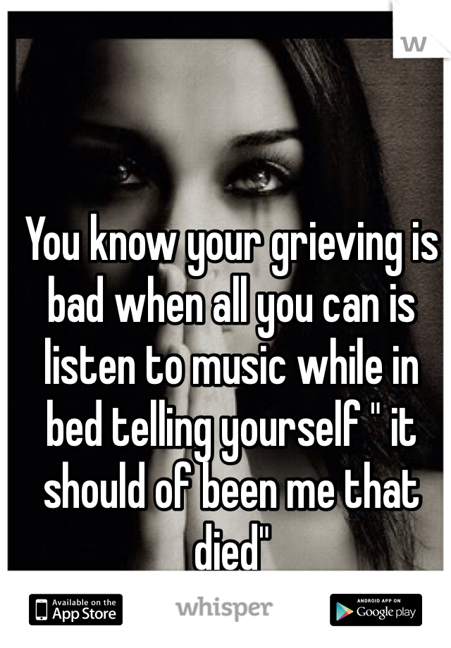 You know your grieving is bad when all you can is listen to music while in bed telling yourself " it should of been me that died"