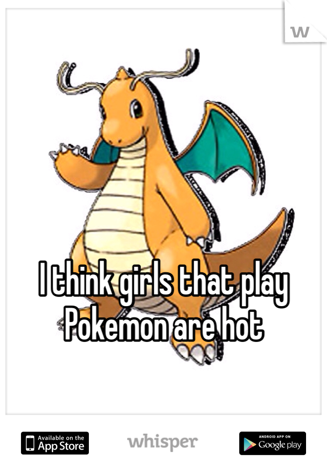 I think girls that play Pokemon are hot
