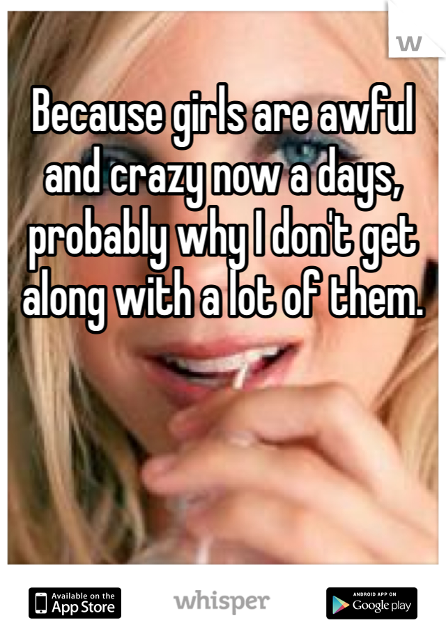 Because girls are awful and crazy now a days, probably why I don't get along with a lot of them.