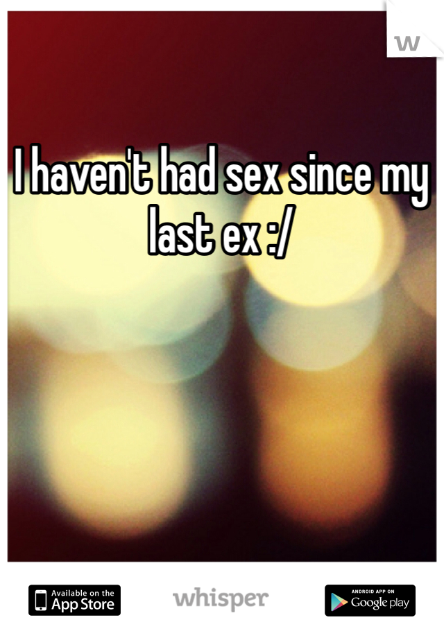 I haven't had sex since my last ex :/ 