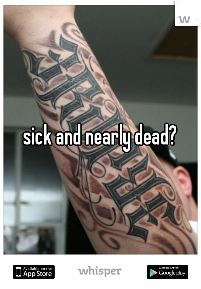 sick and nearly dead?