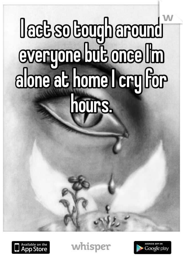 I act so tough around everyone but once I'm alone at home I cry for hours.