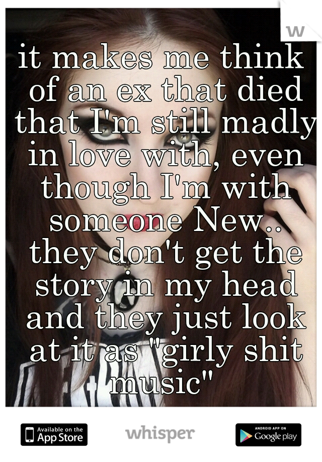 it makes me think of an ex that died that I'm still madly in love with, even though I'm with someone New.. they don't get the story in my head and they just look at it as "girly shit music" 