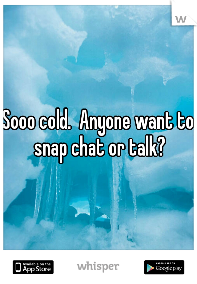 Sooo cold.  Anyone want to snap chat or talk?