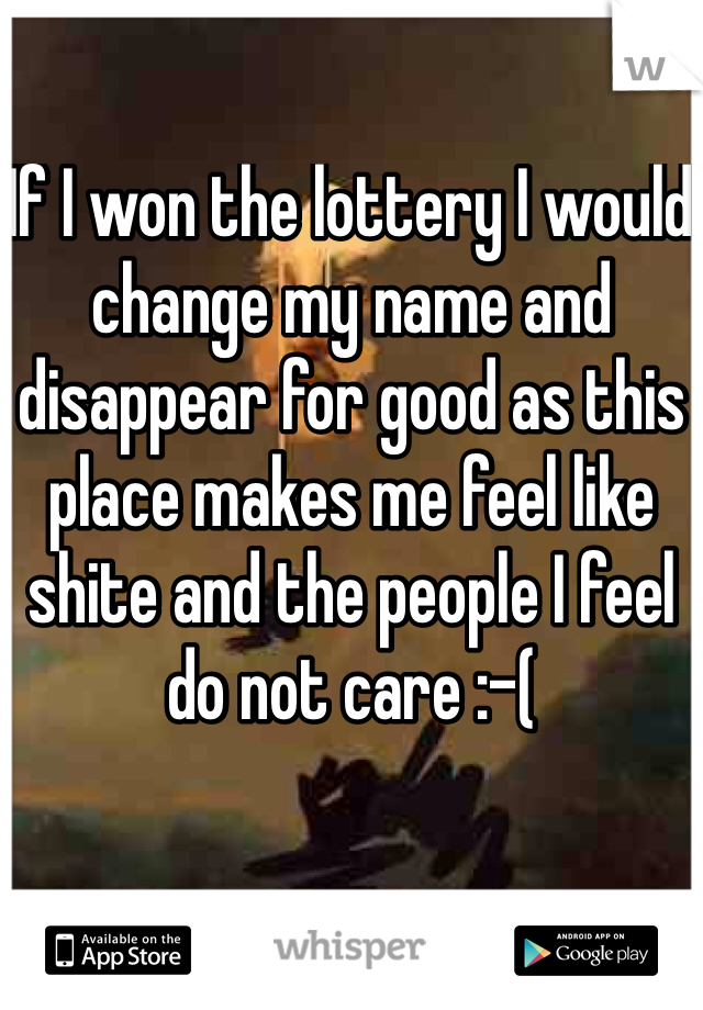 If I won the lottery I would change my name and disappear for good as this place makes me feel like shite and the people I feel do not care :-(