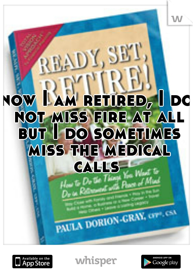 now I am retired, I do not miss fire at all but I do sometimes miss the medical calls 