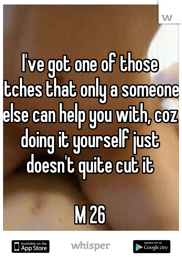 I've got one of those itches that only a someone else can help you with, coz doing it yourself just doesn't quite cut it

M 26