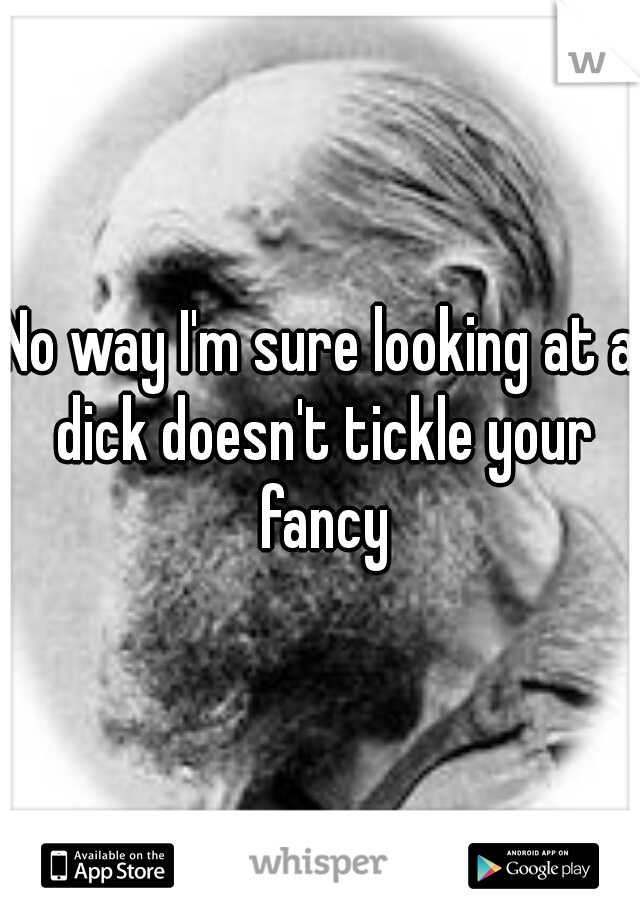No way I'm sure looking at a dick doesn't tickle your fancy