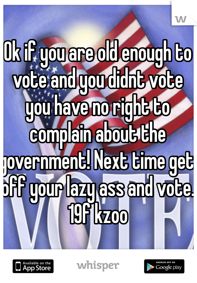 Ok if you are old enough to vote and you didnt vote you have no right to complain about the government! Next time get off your lazy ass and vote. 
19f kzoo
