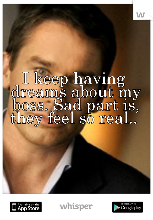 I keep having dreams about my boss. Sad part is, they feel so real.. 