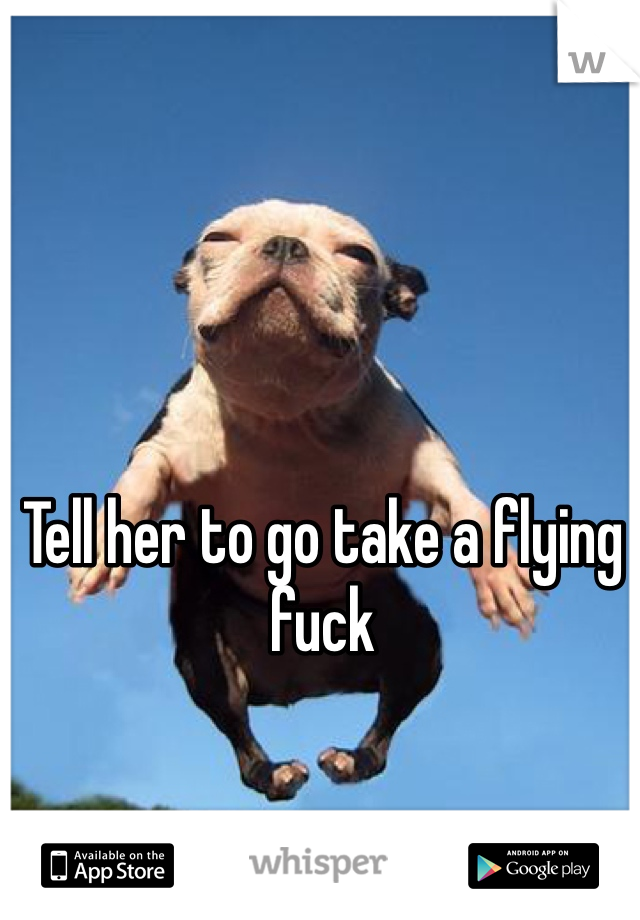 Tell her to go take a flying fuck 