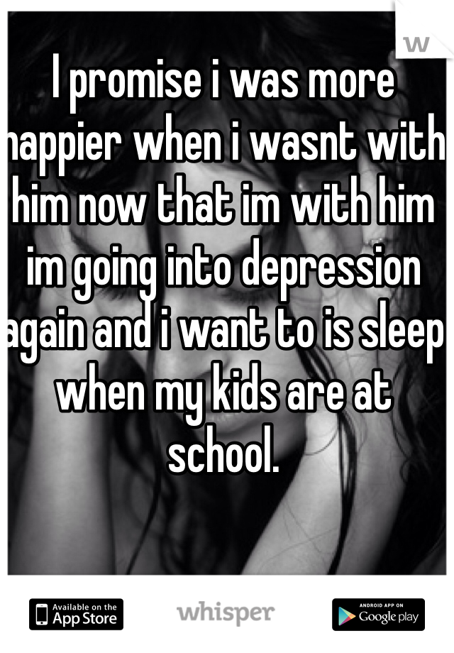 I promise i was more happier when i wasnt with him now that im with him im going into depression again and i want to is sleep when my kids are at school.