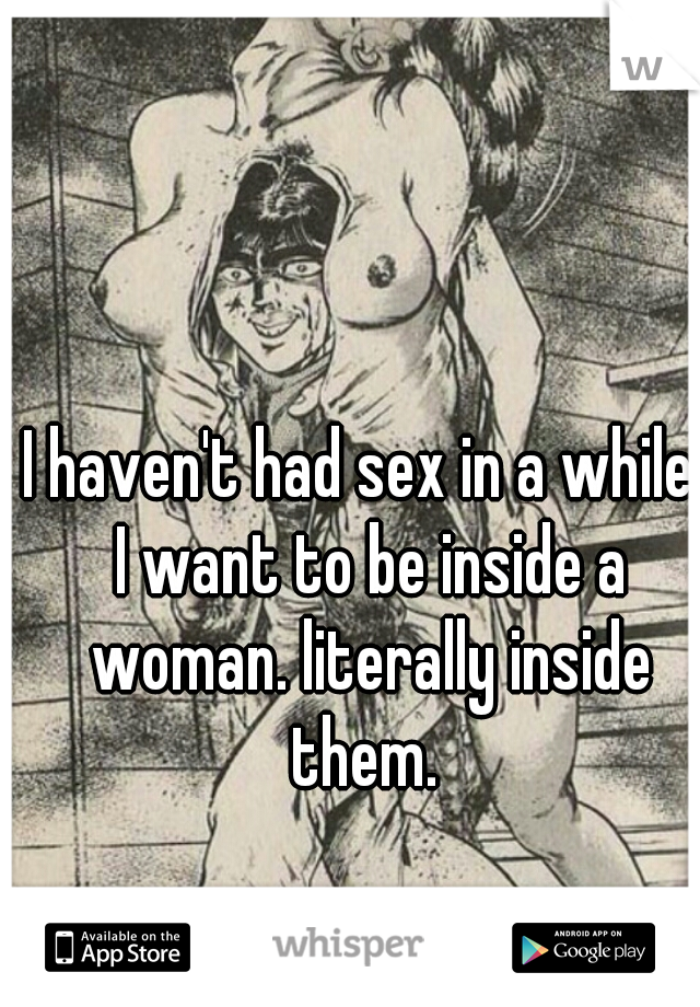 I haven't had sex in a while. I want to be inside a woman. literally inside them. 
