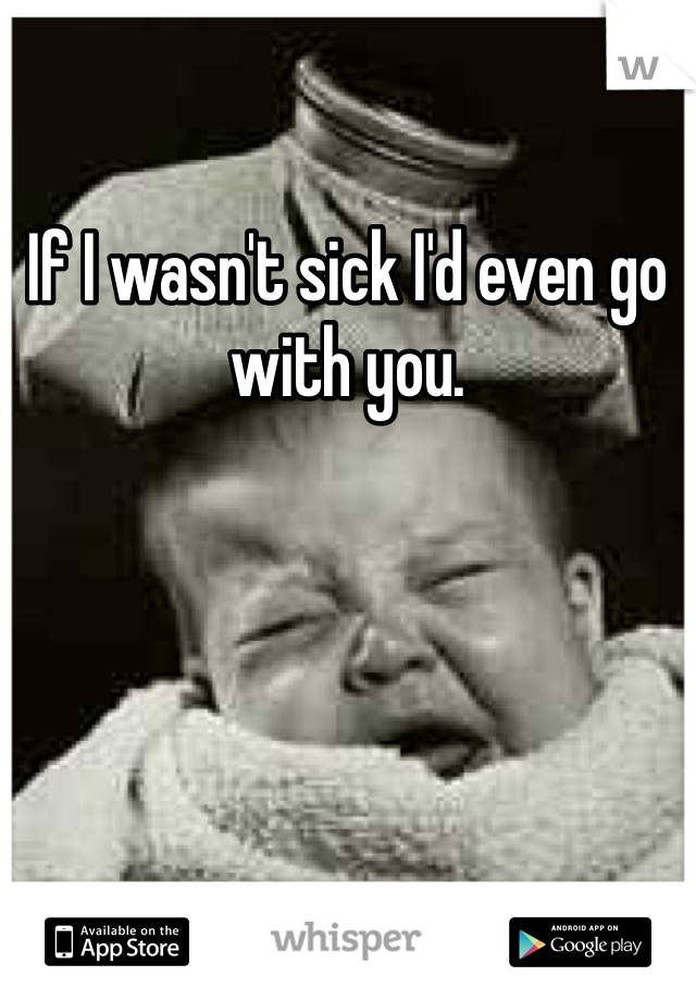 If I wasn't sick I'd even go with you.
