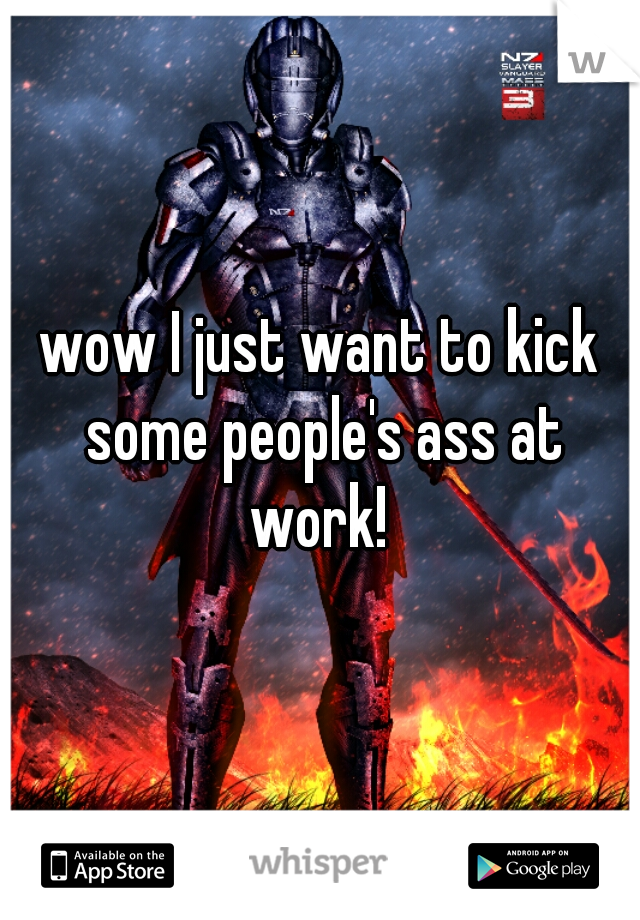 wow I just want to kick some people's ass at work! 