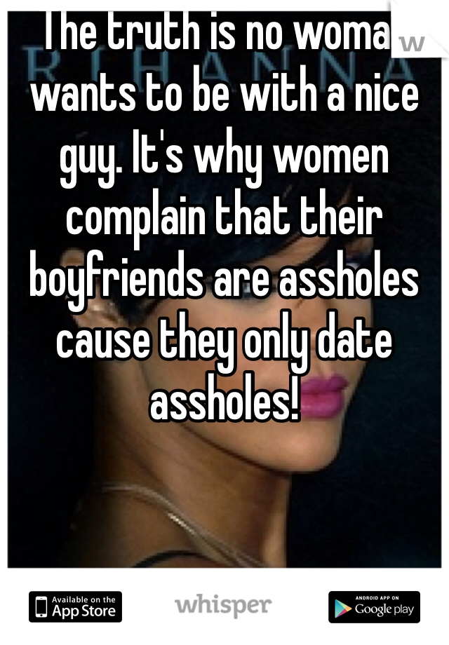 The truth is no woman wants to be with a nice guy. It's why women complain that their boyfriends are assholes cause they only date assholes!