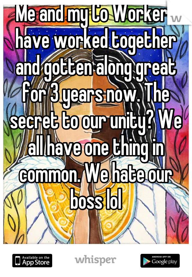 Me and my Co Workers have worked together and gotten along great for 3 years now. The secret to our unity? We all have one thing in common. We hate our boss lol