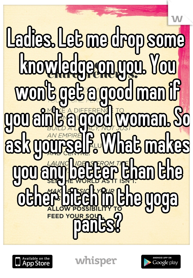 Ladies. Let me drop some knowledge on you. You won't get a good man if you ain't a good woman. So ask yourself. What makes you any better than the other bitch in the yoga pants?