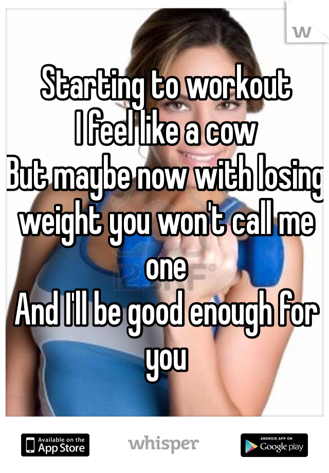 Starting to workout 
I feel like a cow 
But maybe now with losing weight you won't call me one 
And I'll be good enough for you 