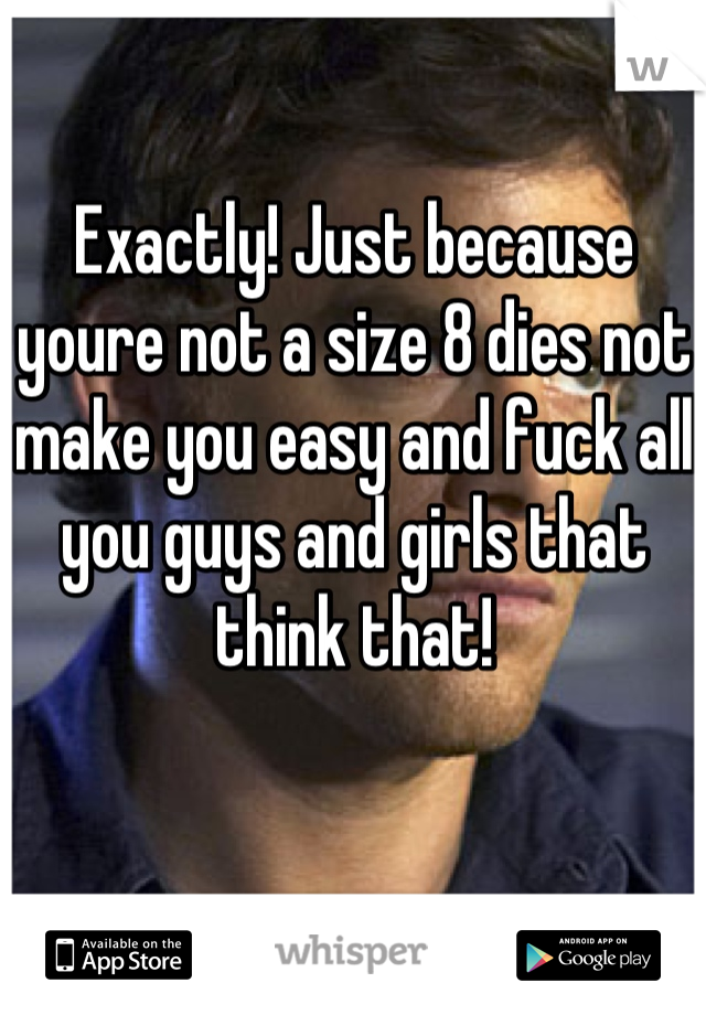 Exactly! Just because youre not a size 8 dies not make you easy and fuck all you guys and girls that think that!