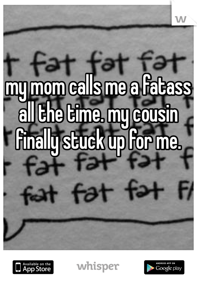 my mom calls me a fatass all the time. my cousin finally stuck up for me.