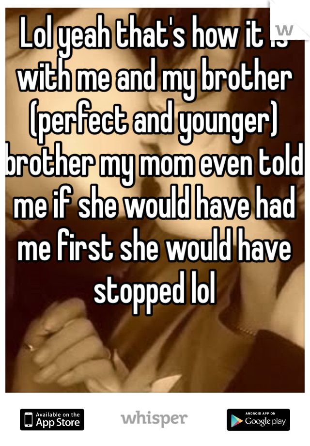 Lol yeah that's how it is with me and my brother (perfect and younger) brother my mom even told me if she would have had me first she would have stopped lol 