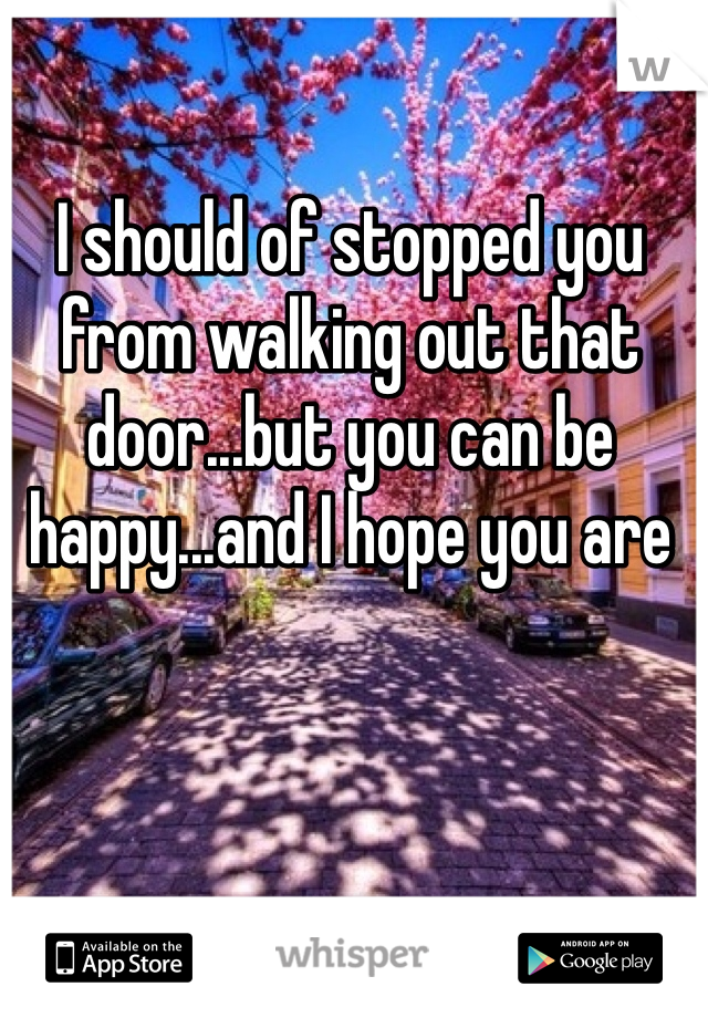 I should of stopped you from walking out that door...but you can be happy...and I hope you are