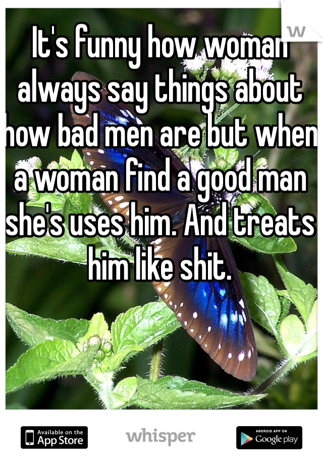 It's funny how woman always say things about how bad men are but when a woman find a good man she's uses him. And treats him like shit. 