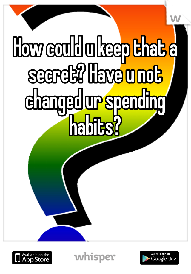 How could u keep that a secret? Have u not changed ur spending habits?