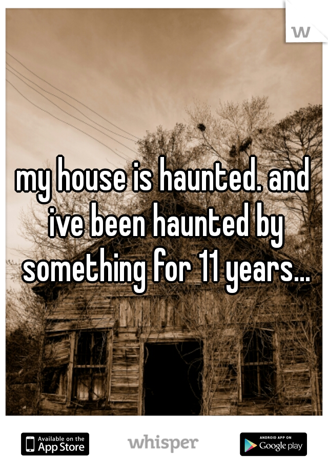 my house is haunted. and ive been haunted by something for 11 years...