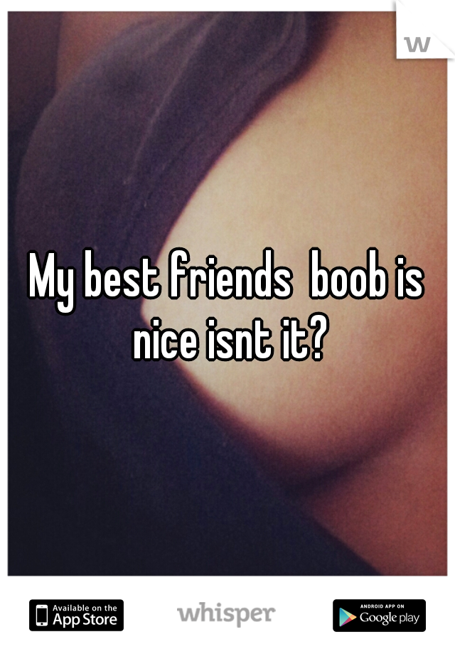 My best friends  boob is nice isnt it?
