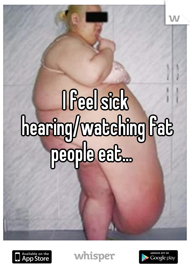 I feel sick hearing/watching fat people eat...   