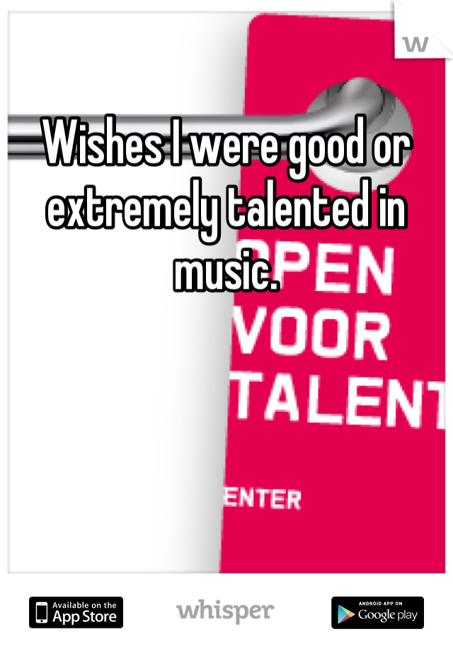 Wishes I were good or extremely talented in music.
