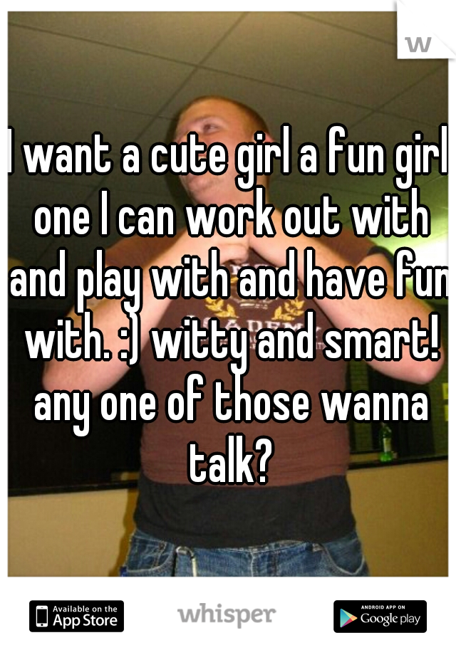 I want a cute girl a fun girl one I can work out with and play with and have fun with. :) witty and smart! any one of those wanna talk?
